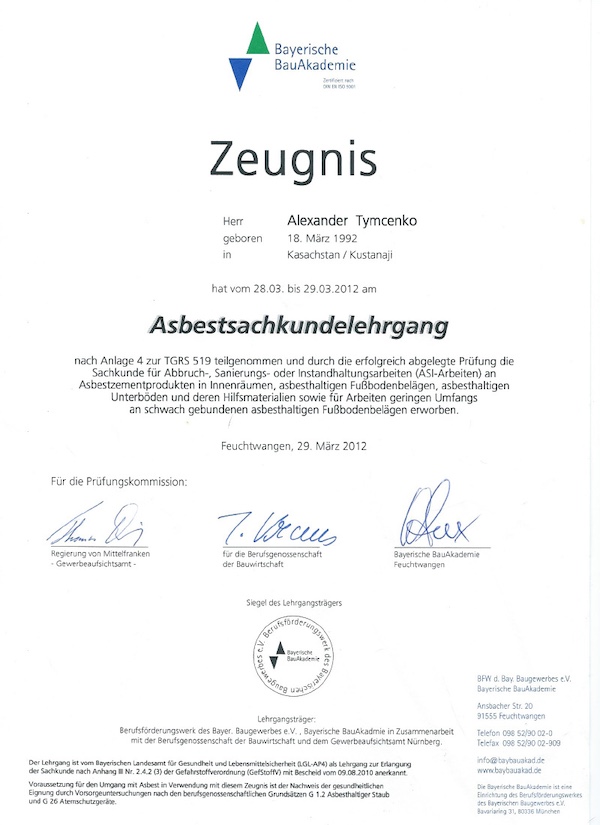 Ein Zeugnis der Bayerischen BauAkademie, das Alexander Tymcenko nach erfolgreicher Teilnahme am Asbestsachkundelehrgang auszeichnet. Das Dokument bestätigt die absolvierte Schulung und die abgelegte Prüfung gemäß Anlage 4 zur TRGS 519. Es umfasst die Fachkunde für Abbruch-, Sanierungs- und Instandhaltungsarbeiten mit asbesthaltigen Materialien wie Fußbodenbelägen und Unterböden. Ausgestellt am 29. März 2012 in Feuchtwangen. Das Zeugnis ist mit Siegeln und Unterschriften der Prüfungsstelle versehen.